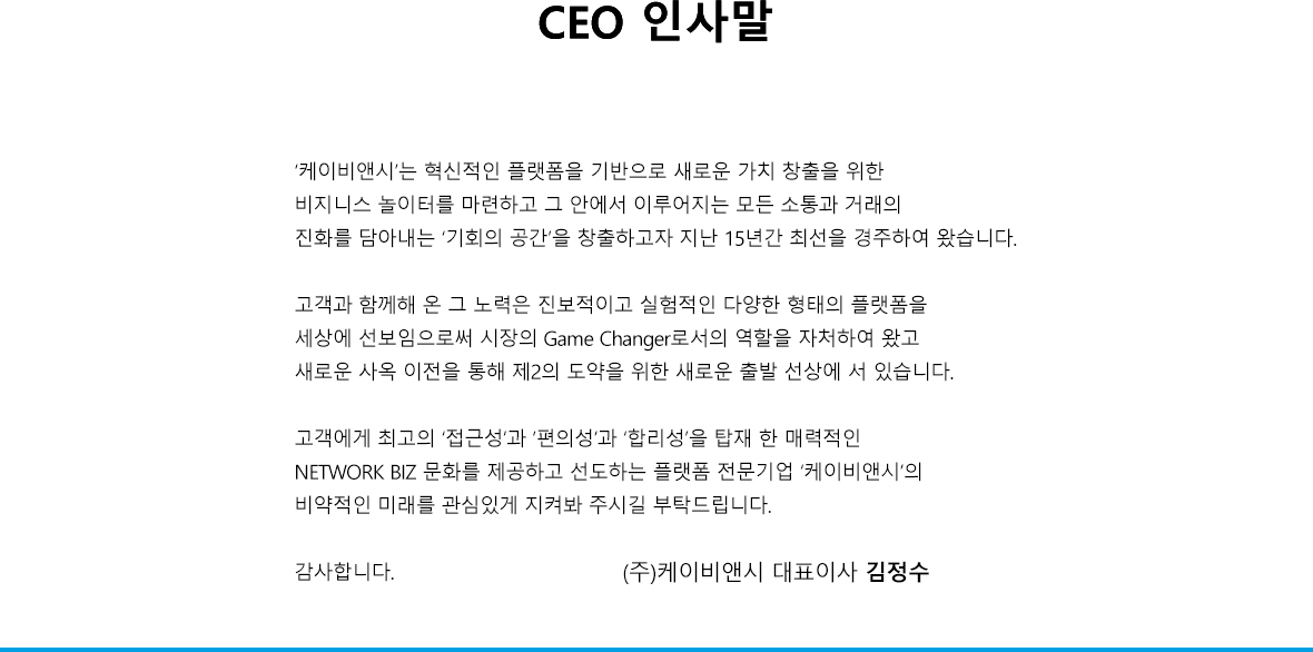 ‘케이비앤시’는 혁신적인 플랫폼을 기반으로 새로운 가치 창출을 위한 비지니스 놀이터를 마련하고 그 안에서 이루어지는 모든 소통과 거래의 진화를 담아내는 ‘기회의 공간’을 창출하고자 지난 15년간 최선을 경주하여 왔습니다. 고객과 함께해 온 그 노력은 진보적이고 실험적인 다양한 형태의 플랫폼을 세상에 선보임으로써 시장의 Game Changer로서의 역할을 자처하여 왔고 새로운 사옥 이전을 통해 제2의 도약을 위한 새로운 출발 선상에 서 있습니다. 고객에게 최고의 ‘접근성’과 ‘편의성’과 ‘합리성’을 탑재 한 매력적인 NETWORK BIZ 문화를 제공하고 선도하는 플랫폼 전문기업 ‘케이비앤시’의 비약적인 미래를 관심있게 지켜봐 주시길 부탁드립니다. 감사합니다.